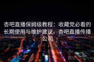 杏吧直播保姆级教程：收藏党必看的长期使用与维护建议，杏吧直播传播公司