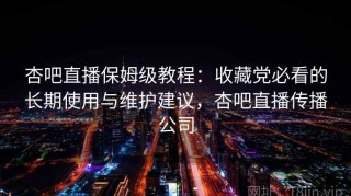 杏吧直播保姆级教程：收藏党必看的长期使用与维护建议，杏吧直播传播公司