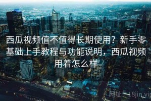 西瓜视频值不值得长期使用？新手零基础上手教程与功能说明，西瓜视频用着怎么样