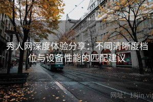 秀人网深度体验分享：不同清晰度档位与设备性能的匹配建议