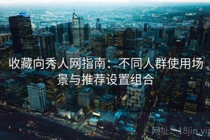 收藏向秀人网指南：不同人群使用场景与推荐设置组合