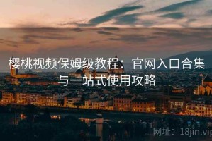 樱桃视频保姆级教程：官网入口合集与一站式使用攻略