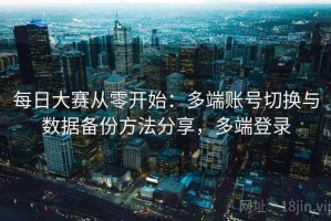 每日大赛从零开始：多端账号切换与数据备份方法分享，多端登录