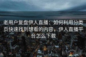 老用户复盘伊人直播：如何利用分类页快速找到想看的内容，伊人直播平台怎么下载