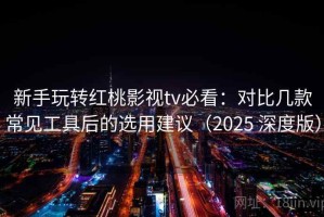 新手玩转红桃影视tv必看：对比几款常见工具后的选用建议（2025 深度版）