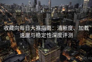 收藏向每日大赛指南：清晰度、加载速度与稳定性深度评测