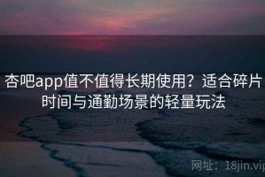 杏吧app值不值得长期使用？适合碎片时间与通勤场景的轻量玩法
