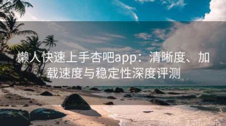 懒人快速上手杏吧app：清晰度、加载速度与稳定性深度评测