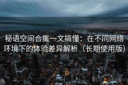秘语空间合集一文搞懂：在不同网络环境下的体验差异解析（长期使用版）