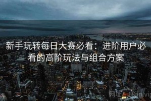 新手玩转每日大赛必看：进阶用户必看的高阶玩法与组合方案