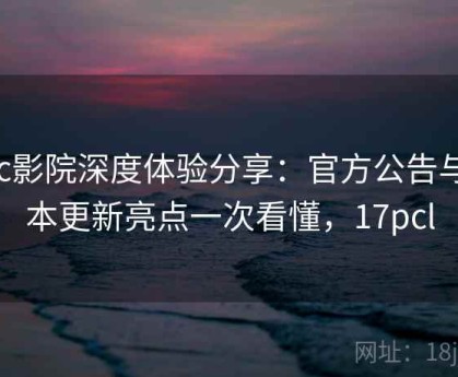 17c影院深度体验分享：官方公告与版本更新亮点一次看懂，17pcl