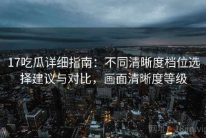 17吃瓜详细指南：不同清晰度档位选择建议与对比，画面清晰度等级