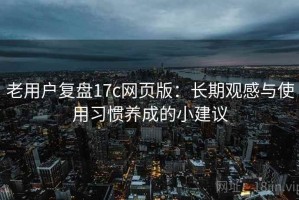 老用户复盘17c网页版：长期观感与使用习惯养成的小建议