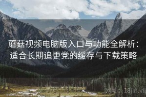蘑菇视频电脑版入口与功能全解析：适合长期追更党的缓存与下载策略