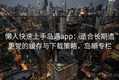 懒人快速上手岛遇app：适合长期追更党的缓存与下载策略，岛頔专栏