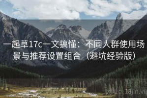 一起草17c一文搞懂：不同人群使用场景与推荐设置组合（避坑经验版）