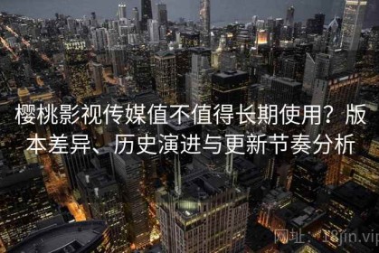 樱桃影视传媒值不值得长期使用？版本差异、历史演进与更新节奏分析