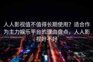 人人影视值不值得长期使用？适合作为主力娱乐平台的理由盘点，人人影视好不好