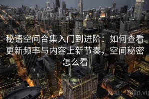 秘语空间合集入门到进阶：如何查看更新频率与内容上新节奏，空间秘密怎么看