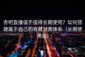 杏吧直播值不值得长期使用？如何搭建属于自己的收藏分类体系（长期使用版）