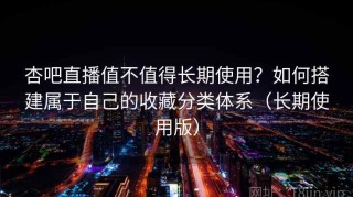 杏吧直播值不值得长期使用？如何搭建属于自己的收藏分类体系（长期使用版）