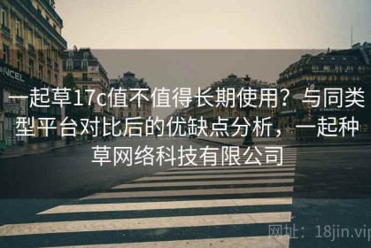 一起草17c值不值得长期使用？与同类型平台对比后的优缺点分析，一起种草网络科技有限公司