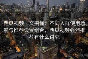 西瓜视频一文搞懂：不同人群使用场景与推荐设置组合，西瓜视频强烈推荐有什么讲究