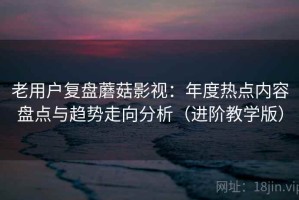 老用户复盘蘑菇影视：年度热点内容盘点与趋势走向分析（进阶教学版）