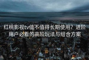 红桃影视tv值不值得长期使用？进阶用户必看的高阶玩法与组合方案