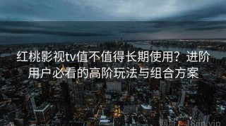 红桃影视tv值不值得长期使用？进阶用户必看的高阶玩法与组合方案