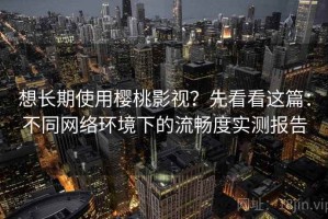 想长期使用樱桃影视？先看看这篇：不同网络环境下的流畅度实测报告