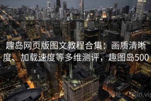 趣岛网页版图文教程合集：画质清晰度、加载速度等多维测评，趣图岛500