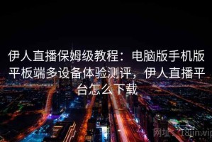 伊人直播保姆级教程：电脑版手机版平板端多设备体验测评，伊人直播平台怎么下载