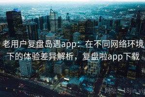 老用户复盘岛遇app：在不同网络环境下的体验差异解析，复盘啦app下载