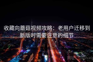 收藏向蘑菇视频攻略：老用户迁移到新版时需要注意的细节