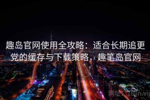 趣岛官网使用全攻略：适合长期追更党的缓存与下载策略，趣笔岛官网