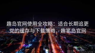 趣岛官网使用全攻略：适合长期追更党的缓存与下载策略，趣笔岛官网