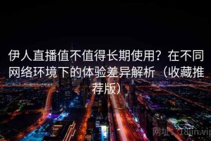 伊人直播值不值得长期使用？在不同网络环境下的体验差异解析（收藏推荐版）