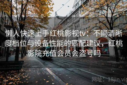 懒人快速上手红桃影视tv：不同清晰度档位与设备性能的匹配建议，红桃影院充值会员会盗号吗