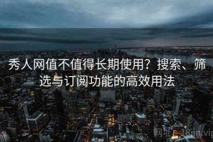 秀人网值不值得长期使用？搜索、筛选与订阅功能的高效用法