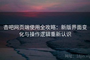 杏吧网页端使用全攻略：新版界面变化与操作逻辑重新认识