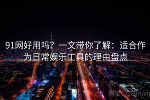 91网好用吗？一文带你了解：适合作为日常娱乐工具的理由盘点