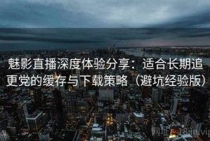 魅影直播深度体验分享：适合长期追更党的缓存与下载策略（避坑经验版）