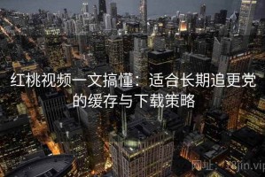 红桃视频一文搞懂：适合长期追更党的缓存与下载策略