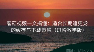 蘑菇视频一文搞懂：适合长期追更党的缓存与下载策略（进阶教学版）