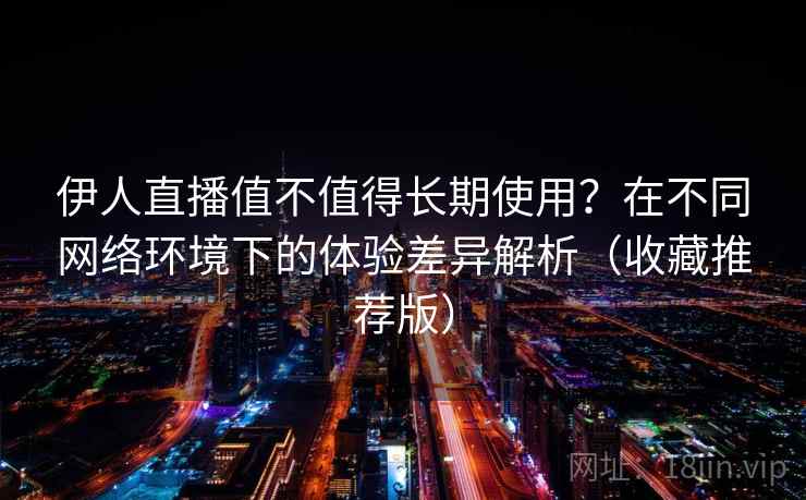 伊人直播值不值得长期使用？在不同网络环境下的体验差异解析（收藏推荐版）