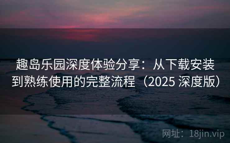 趣岛乐园深度体验分享：从下载安装到熟练使用的完整流程（2025 深度版）
