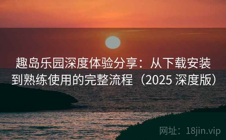 趣岛乐园深度体验分享：从下载安装到熟练使用的完整流程（2025 深度版）