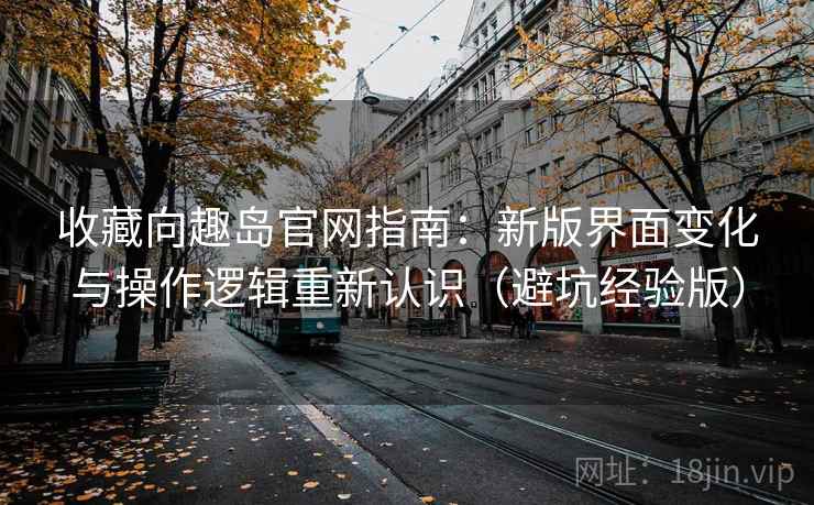 收藏向趣岛官网指南：新版界面变化与操作逻辑重新认识（避坑经验版）