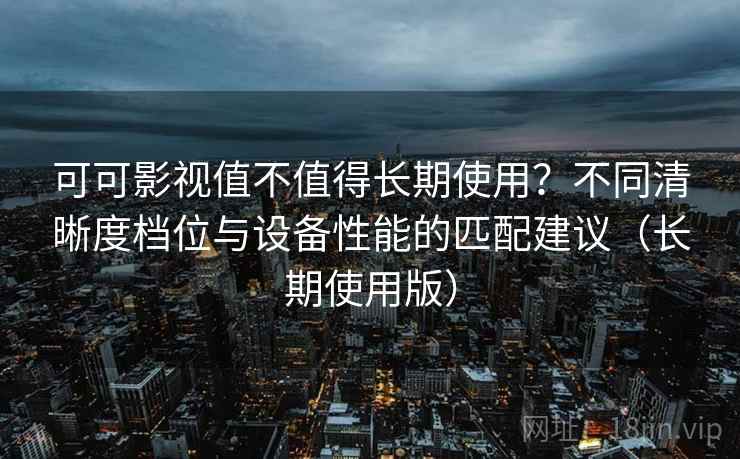 可可影视值不值得长期使用？不同清晰度档位与设备性能的匹配建议（长期使用版）